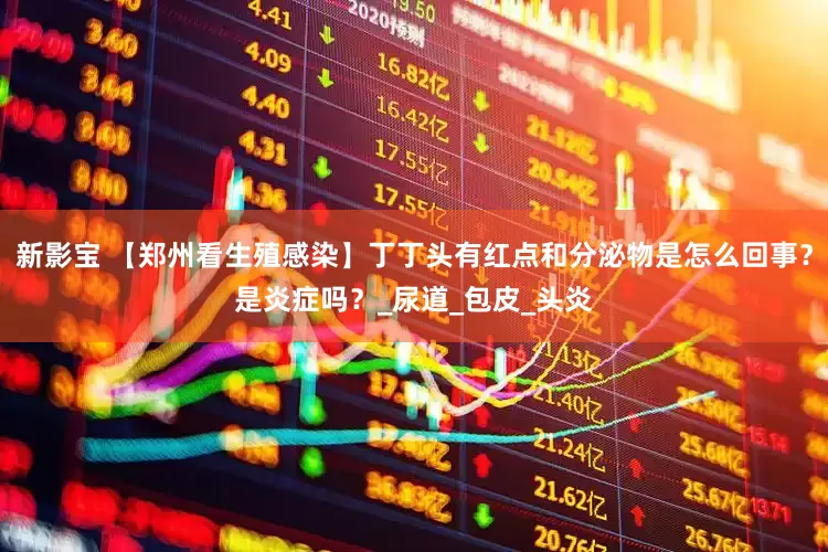 新影宝 【郑州看生殖感染】丁丁头有红点和分泌物是怎么回事？是炎症吗？_尿道_包皮_头炎