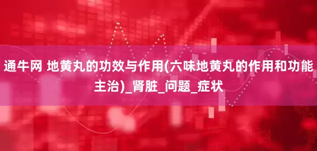 通牛网 地黄丸的功效与作用(六味地黄丸的作用和功能主治)_肾脏_问题_症状