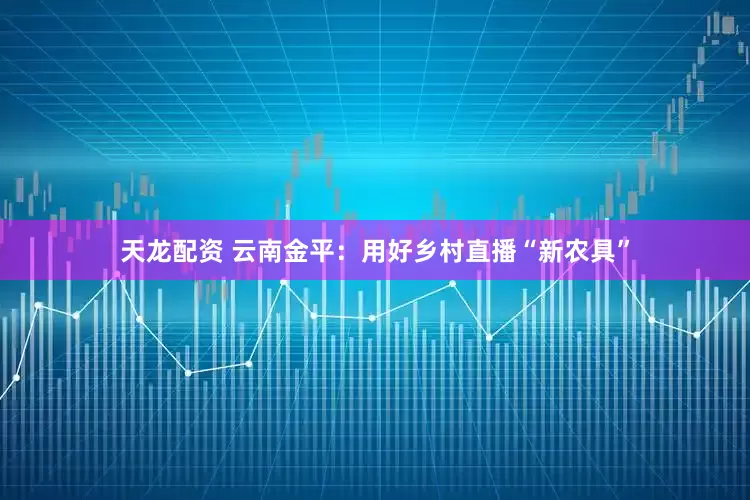 天龙配资 云南金平：用好乡村直播“新农具”