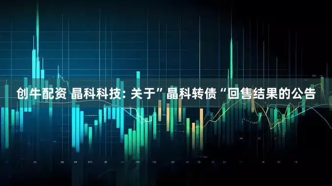 创牛配资 晶科科技: 关于”晶科转债“回售结果的公告