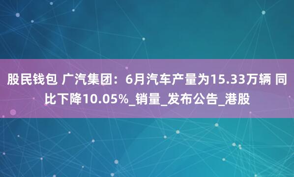股民钱包 广汽集团：6月汽车产量为15.33万辆 同比下降10.05%_销量_发布公告_港股