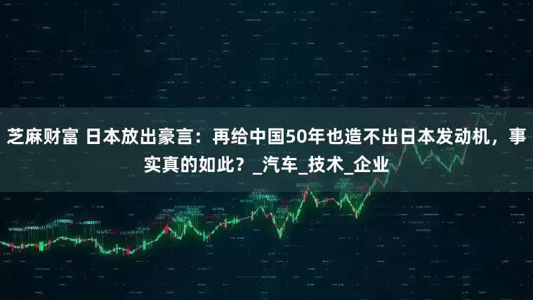 芝麻财富 日本放出豪言：再给中国50年也造不出日本发动机，事实真的如此？_汽车_技术_企业