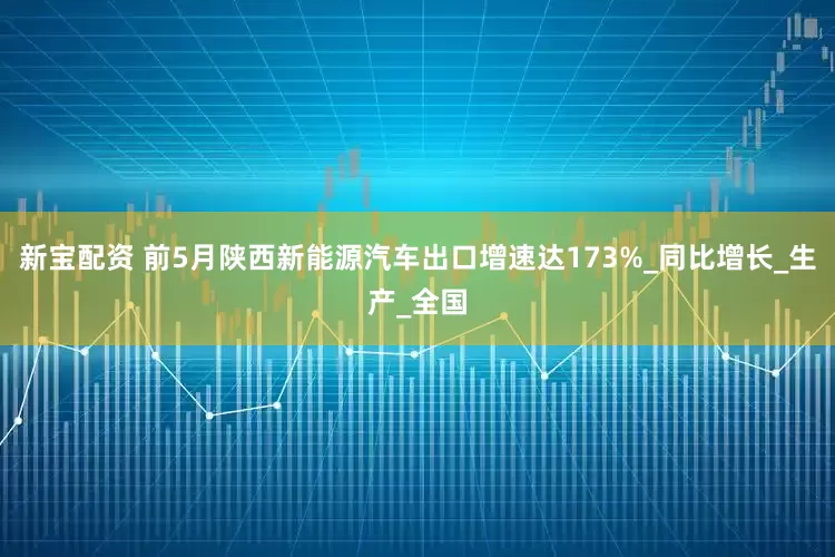 新宝配资 前5月陕西新能源汽车出口增速达173%_同比增长_生产_全国