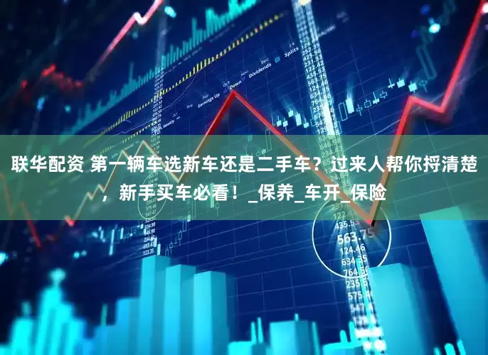 联华配资 第一辆车选新车还是二手车？过来人帮你捋清楚，新手买车必看！_保养_车开_保险