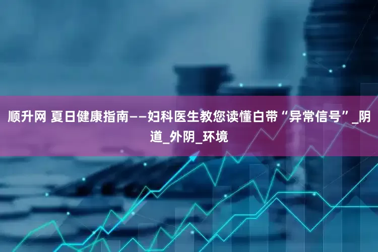 顺升网 夏日健康指南——妇科医生教您读懂白带“异常信号”_阴道_外阴_环境