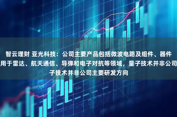 智云理财 亚光科技：公司主要产品包括微波电路及组件、器件、芯片等，应用于雷达、航天通信、导弹和电子对抗等领域，量子技术并非公司主要研发方向