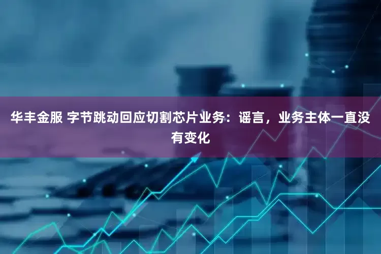 华丰金服 字节跳动回应切割芯片业务：谣言，业务主体一直没有变化