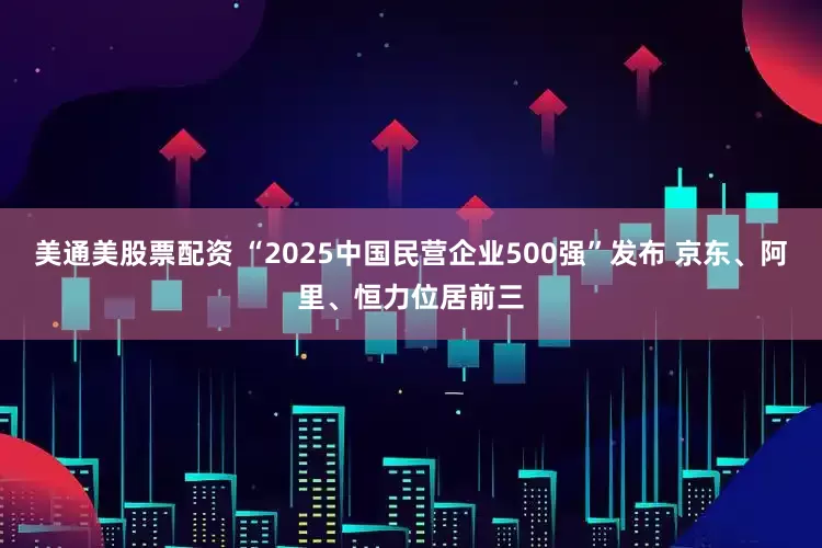 美通美股票配资 “2025中国民营企业500强”发布 京东、阿里、恒力位居前三