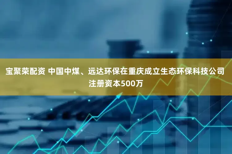 宝聚荣配资 中国中煤、远达环保在重庆成立生态环保科技公司 注册资本500万