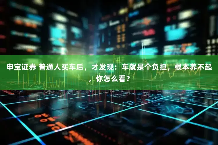 申宝证券 普通人买车后，才发现：车就是个负担，根本养不起，你怎么看？