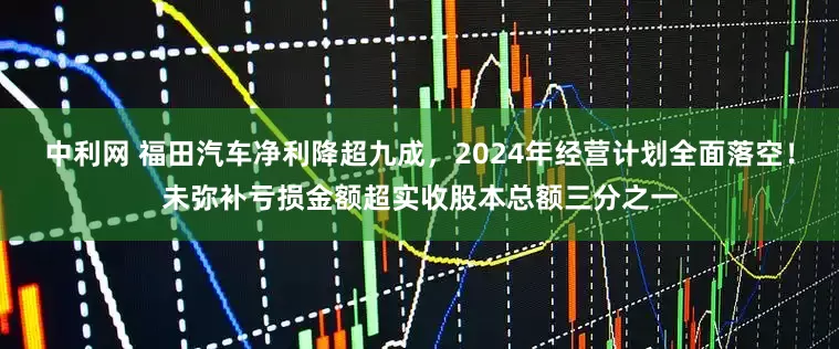 中利网 福田汽车净利降超九成，2024年经营计划全面落空！未弥补亏损金额超实收股本总额三分之一