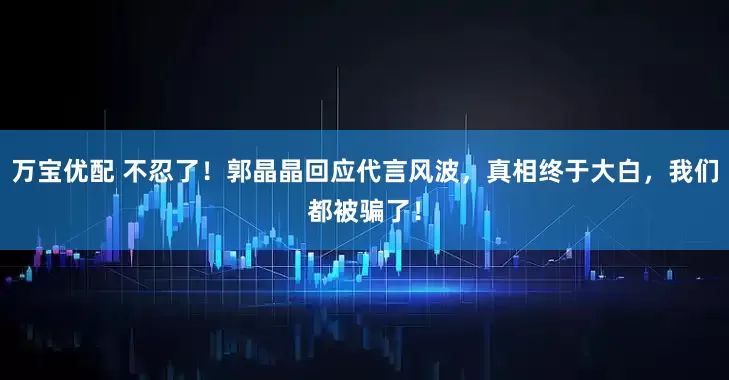 万宝优配 不忍了！郭晶晶回应代言风波，真相终于大白，我们都被骗了！