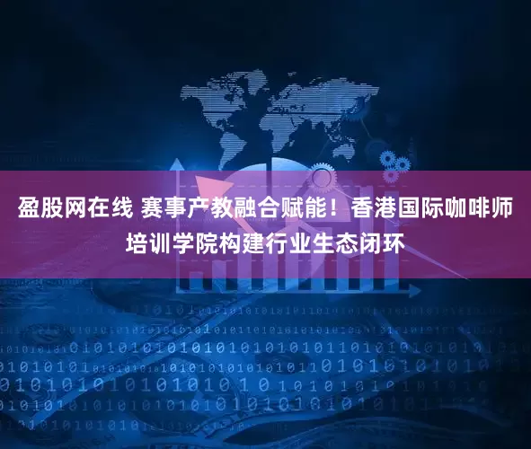 盈股网在线 赛事产教融合赋能！香港国际咖啡师培训学院构建行业生态闭环