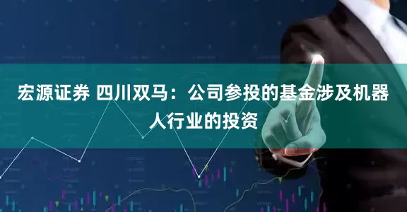 宏源证券 四川双马：公司参投的基金涉及机器人行业的投资