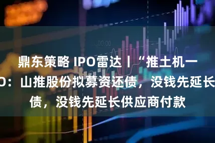 鼎东策略 IPO雷达丨“推土机一哥”赴港IPO：山推股份拟募资还债，没钱先延长供应商付款