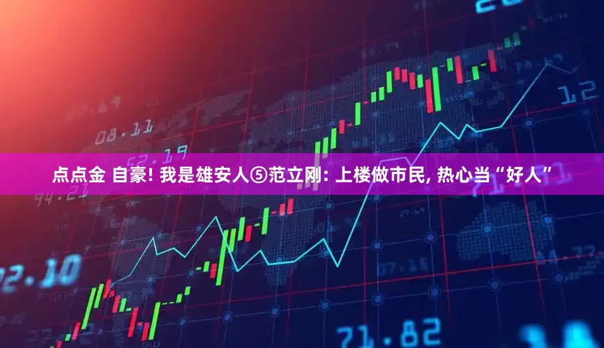 点点金 自豪! 我是雄安人⑤范立刚: 上楼做市民, 热心当“好人”